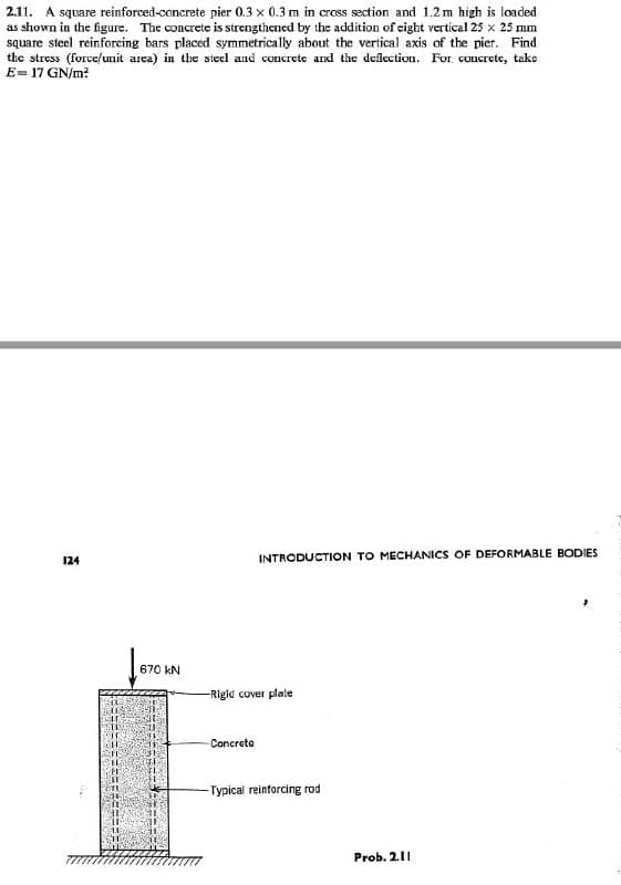 2.11. A square reinforced-concrete pier 0.3 x 0.3 m in cress section and 1.2m high is loaded
as shown in the figure. The concrete is strengthened by the addition of eight vertical 25 x 25 mm
square steel reinforcing bars placed symmetrically about the vertical axis of the pier. Find
the stress (forve/unit area) in the steel and concrete and the deflection. For. concrete, take
E= 17 GN/m?
124
INTRODUCTION TO MECHANICS OF DEFORMABLE BODIES
670 kN
-Rigid cover plate
Concreta
-Typical reinforcing rod
Prob. 2.11
