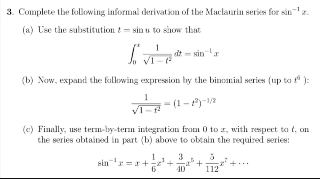 3. Complete the following informal derivation of the Maclaurin series for sin- a.
(a) Use the substitution t
sin u to show that
%3D
sinx
dt
VI- t?
(b) Now, expand the following expression by the binomial series (up to tô ):
(1 – t²)-1/2
V1- t2
(c) Finally, use term-by-term integration from 0 to x, with respect to t, on
the series obtained in part (b) above to obtain the required series:
1
sinx = x +
3
+...
40
112
