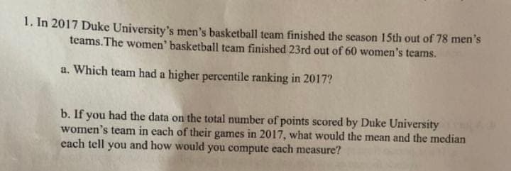 1. In 2017 Duke University's men's basketball team finished the season 15th out of 78 men's
teams. The women' basketball team finished 23rd out of 60 women's teams.
a. Which team had a higher percentile ranking in 2017?
b. If you had the data on the total number of points scored by Duke University
women's team in each of their games in 2017, what would the mean and the median
each tell you and how would you compute each measure?