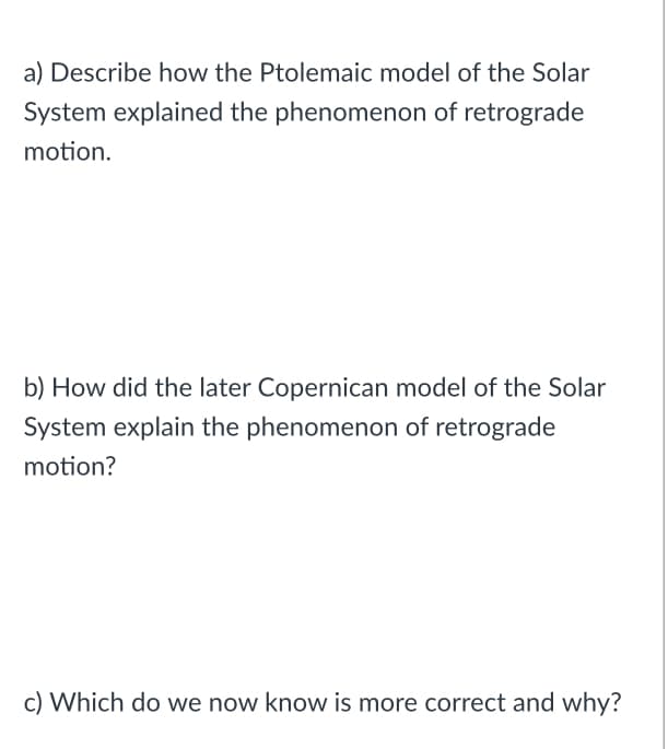 a) Describe how the Ptolemaic model of the Solar
System explained the phenomenon of retrograde
motion.
b) How did the later Copernican model of the Solar
System explain the phenomenon of retrograde
motion?
c) Which do we now know is more correct and why?
