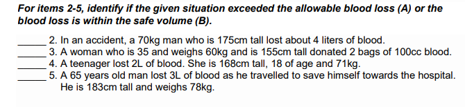 For items 2-5, identify if the given situation exceeded the allowable blood loss (A) or the
blood loss is within the safe volume (B).
2. In an accident, a 70kg man who is 175cm tall lost about 4 liters of blood.
3. A woman who is 35 and weighs 60kg and is 155cm tall donated 2 bags of 100cc blood.
4. A teenager lost 2L of blood. She is 168cm tall, 18 of age and 71kg.
5. A 65 years old man lost 3L of blood as he travelled to save himself towards the hospital.
He is 183cm tall and weighs 78kg.
