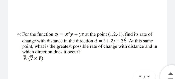 4) For the function p = x?y + yz at the point (1,2,-1), find its rate of
change with distance in the direction å = i+ 2j + 3k. At this same
point, what is the greatest possible rate of change with distance and in
which direction does it occur?
マ.(マ×)
