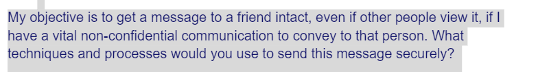 My objective is to get a message to a friend intact, even if other people view it, if I
have a vital non-confidential communication to convey to that person. What
techniques and processes would you use to send this message securely?