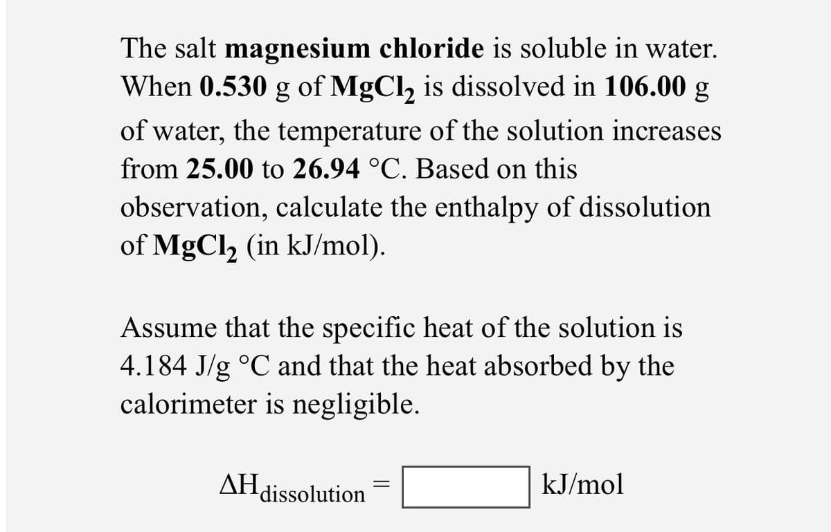The salt magnesium chloride is soluble in water.
When 0.530 g of MgCl, is dissolved in 106.00 g
of water, the temperature of the solution increases
from 25.00 to 26.94 °C. Based on this
observation, calculate the enthalpy of dissolution
of MgCl, (in kJ/mol).
6.
Assume that the specific heat of the solution is
4.184 J/g °C and that the heat absorbed by the
calorimeter is negligible.
AH dissolution
kJ/mol
