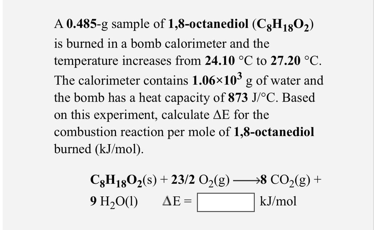 A 0.485-g sample of 1,8-0ctanediol (C3H1802)
is burned in a bomb calorimeter and the
temperature increases from 24.10 °C to 27.20 °C.
The calorimeter contains 1.06×10³ g of water and
the bomb has a heat capacity of 873 J/°C. Based
on this experiment, calculate AE for the
combustion reaction per mole of 1,8-octanediol
burned (kJ/mol).
C3H1802(s) + 23/2 O2(g) –→8 CO2(g) +
9 H20(1)
ΔΕ-
kJ/mol
