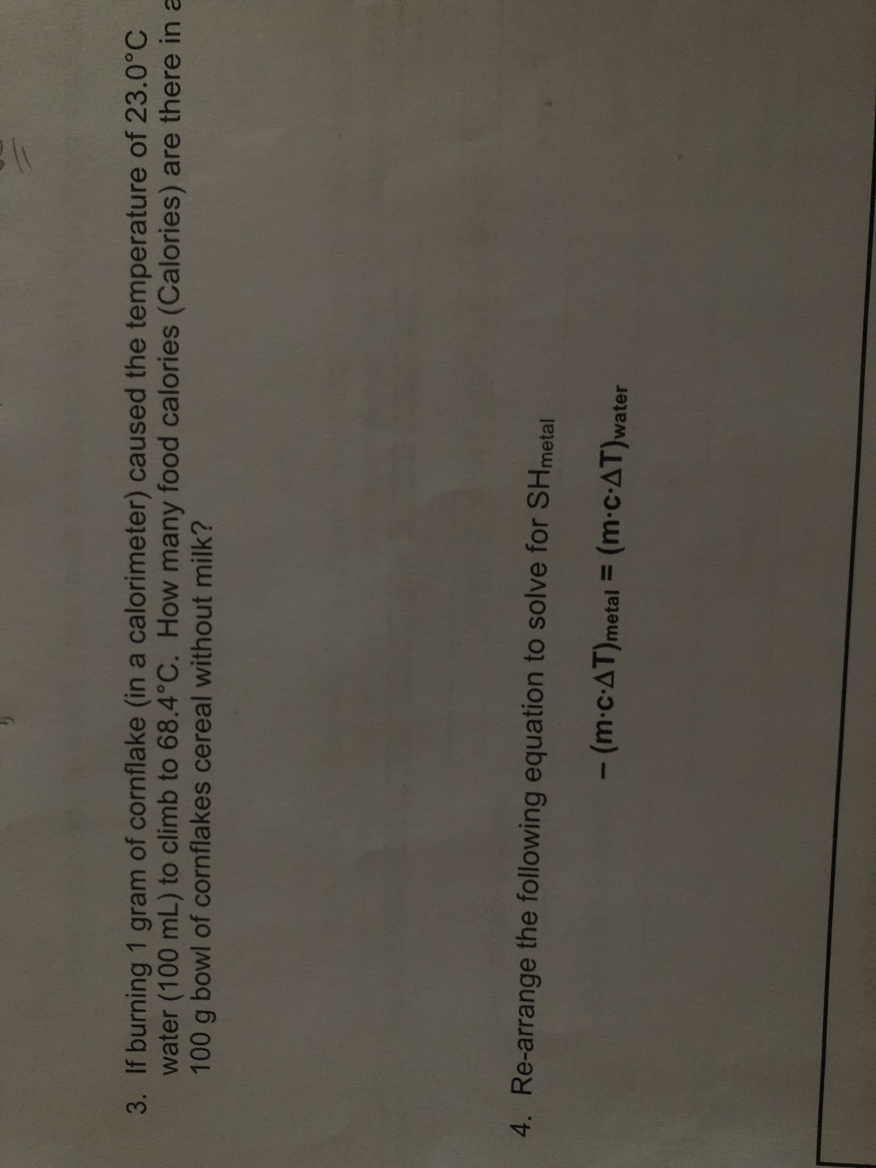 (m-c-AT)metal = (m-c-AT)water
4. Re-arrange the following equation to solve for SHmetal
100 g bowl of cornflakes cereal without milk?
water (100 mL) to climb to 68.4°C. How many food calories (Calories) are there in a
3. If burning 1 gram of cornflake (in a calorimeter) caused the temperature of 23.0°C
