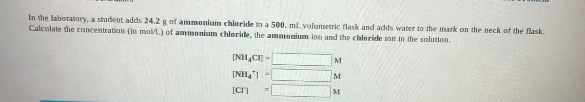 In the laboratory, a student adds 24.2 g of ammonium chloride to a 500. mL volumetric flask and adds water to the mark on the neck of the flask.
Calculate the concentration (in mol/L) of ammonium chloride, the ammonium ion and the chloride ion in the solution.
[NH4CI] =
M
[NH,1
M
[CI]
||||
