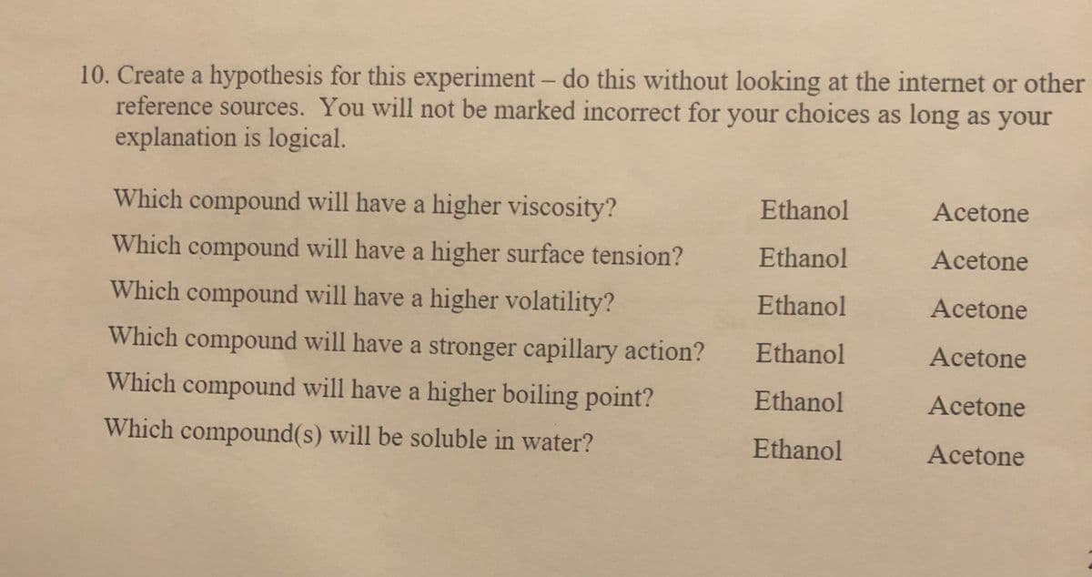 10. Create a hypothesis for this experiment- do this without looking at the internet or other
reference sources. You will not be marked incorrect for your choices as long as your
explanation is logical.
Which compound will have a higher viscosity?
Ethanol
Acetone
Which compound will have a higher surface tension?
Ethanol
Acetone
Which compound will have a higher volatility?
Ethanol
Acetone
Which compound will have a stronger capillary action?
Ethanol
Acetone
Which compound will have a higher boiling point?
Ethanol
Acetone
Which compound(s) will be soluble in water?
Ethanol
Acetone
