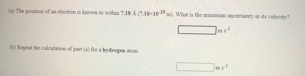 (a) The position of an electron is known to within 7.18 Å (7.18×10-10 m). What is the minimum uncertainty in its velocity?
ms-1
(b) Repeat the calculation of part (a) for a hydrogen atom.
ms-1
