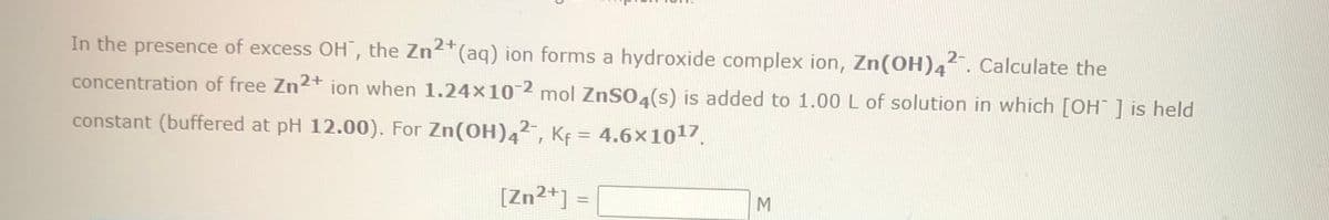 In the presence of excess OH", the Zn2+ (aq) ion forms a hydroxide complex ion, Zn(OH)42. Calculate the
concentration of free Zn2+ ion when 1.24x10-2 mol ZnSO4(s) is added to 1.00 L of solution in which [OH-] is held
constant (buffered at pH 12.00). For Zn(OH)42, Kf = 4.6×10¹7.
[Zn2+] =
M