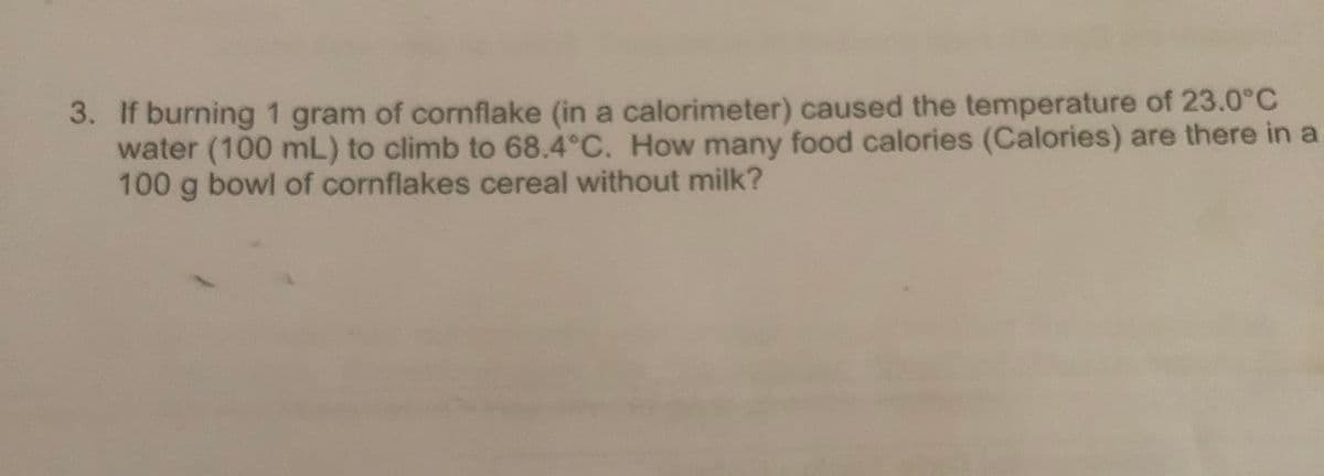 3. If burning 1 gram of cornflake (in a calorimeter) caused the temperature of 23.0°c
water (100 mL) to climb to 68.4°C. How many food calories (Calories) are there in a
100 g bowl of cornflakes cereal without milk?
