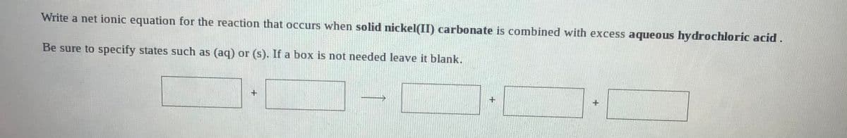 Write a net ionic equation for the reaction that occurs when solid nickel(II) carbonate is combined with excess aqueous hydrochloric acid .
Be sure to specify states such as (aq) or (s). If a box is not needed leave it blank.
