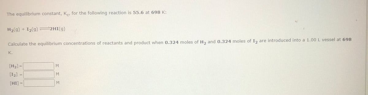 The equilibrium constant, K, for the following reaction is 55.6 at 698 K:
H₂(g) + I₂(g) =2HI(g)
Calculate the equilibrium concentrations of reactants and product when 0.324 moles of H₂ and 0.324 moles of I₂ are introduced into a 1.00 L vessel at 698
K.
[H₂] =
[1₂] =
[HI] =
ΣΣΣ