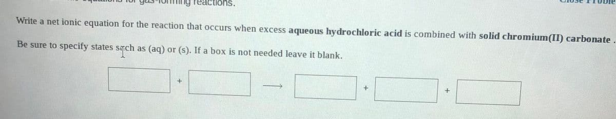 g reactions.
Write a net ionic equation for the reaction that occurs when excess aqueous hydrochloric acid is combined with solid chromium(II) carbonate
Be sure to specify states srch as (aq) or (s). If a box is not needed leave it blank.
