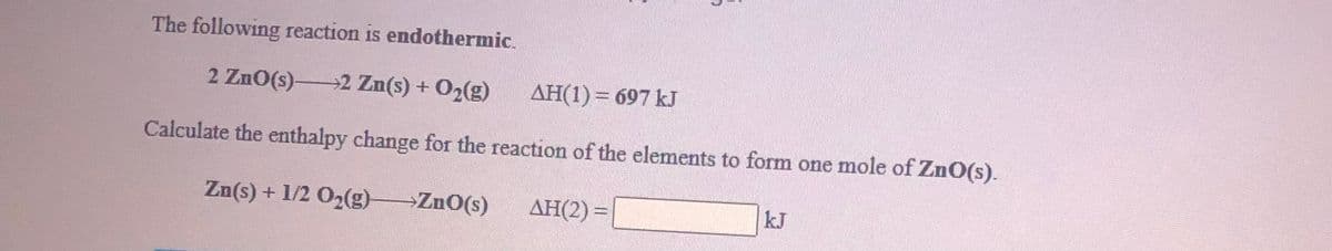 The following reaction is endothermic.
2 ZnO(s) 2 Zn(s) + O2(g)
AH(1) = 697 kJ
Calculate the enthalpy change for the reaction of the elements to form one mole of ZnO(s).
Zn(s) + 1/2 O2(g)
ZnO(s)
AH(2) =
kJ
