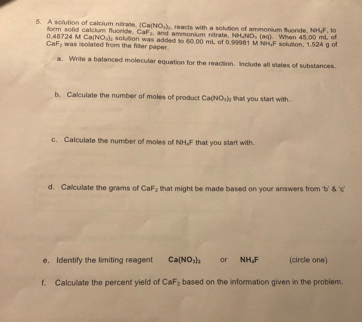 5. A solution of calcium nitrate, (Ca(NO3)2, reacts with a solution of ammonium fluoride, NH4F, to
form solid calcium fluoride, CaF2, and ammonium nitrate, NH NO3 (aq). When 45.00 mL of
0.48724 M Ca(NO3)2 solution was added to 60.00 mL of 0.99981 M NH4F solution, 1.524 g of
CaF2 was isolated from the filter paper.
a. Write a balanced molecular equation for the reaction. Include all states of substances.
b. Calculate the number of moles of product Ca(NO3)2 that you start with.
c. Calculate the number of moles of NH&F that you start with.
d. Calculate the grams of CaF2 that might be made based on your answers from 'b' & 'c'
e. Identify the limiting reagent
Ca(NO3)2
or
NH&F
(circle one)
f. Calculate the percent yield of CaF2 based on the information given in the problem.
