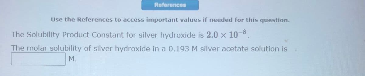 References
Use the References to access important values if needed for this question.
The Solubility Product Constant for silver hydroxide is 2.0 × 10-8.
The molar solubility of silver hydroxide in a 0.193 M silver acetate solution is
M.