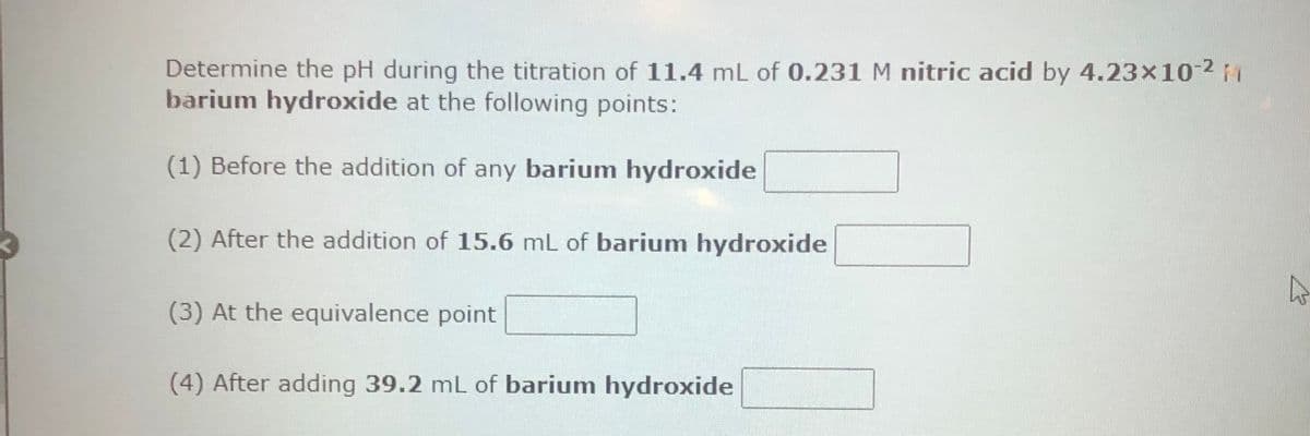 Determine the pH during the titration of 11.4 mL of 0.231 M nitric acid by 4.23x10-²
barium hydroxide at the following points:
(1) Before the addition of any barium hydroxide
(2) After the addition of 15.6 mL of barium hydroxide
(3) At the equivalence point
(4) After adding 39.2 mL of barium hydroxide
4
