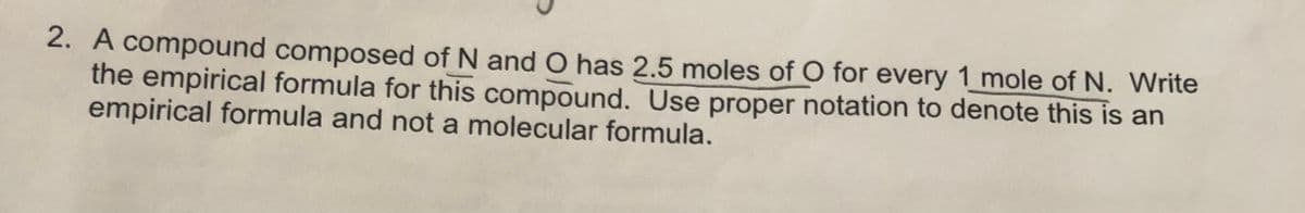 2. A compound composed of N and O has 2.5 moles of O for every 1 mole of N. Write
the empirical formula for this compound. Use proper notation to denote this is an
empirical formula and not a molecular formula.
