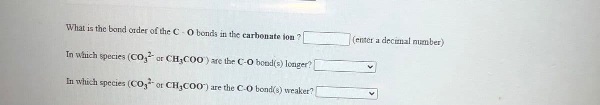 What is the bond order of the C - O bonds in the carbonate ion ?
(enter a decimal number)
In which species (CO3 or CH3CO0) are the C-O bond(s) longer?
In which species (CO3 or CH3CO0') are the C-0 bond(s) weaker?
