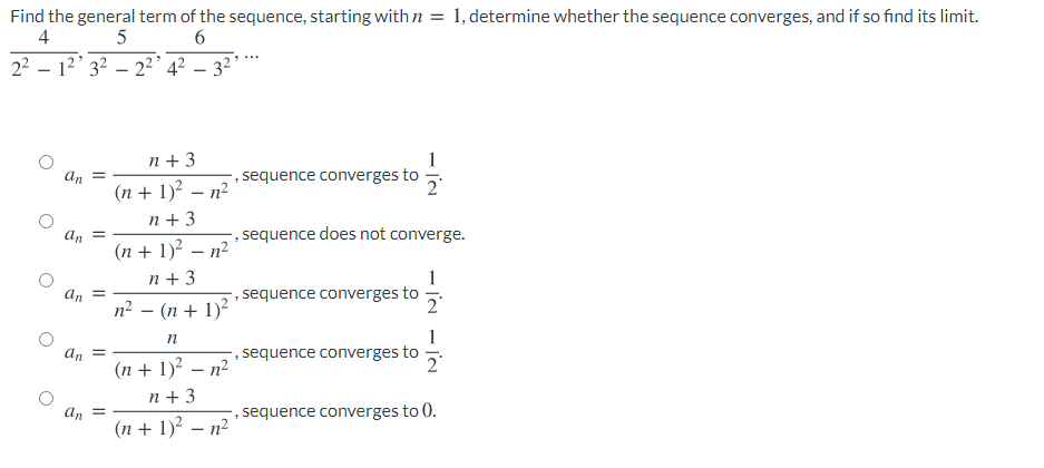 Find the general term of the sequence, starting with n = 1, determine whether the sequence converges, and if so find its limit.
4
5
22 – 12' 3? – 2²' 4? – 3²*
n + 3
1
sequence converges to
2
an
(n + 1)? – n²
n + 3
sequence does not converge.
An =
(n + 1)? – n²
n + 3
1
sequence converges to
An
n2 – (n + 1)?
1
sequence converges to
an
=
(n + 1)? – n²
n + 3
an
, sequence converges to 0.
(n + 1)? – n²
