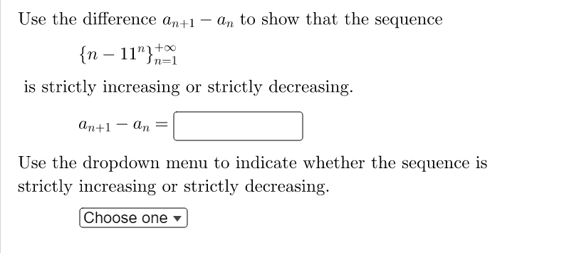 Use the difference an+1 – an to show that the sequence
{n – 11"}+
is strictly increasing or strictly decreasing.
-
n=1
ап+1 — аn —
-
Use the dropdown menu to indicate whether the sequence is
strictly increasing or strictly decreasing.
Choose one ▼
