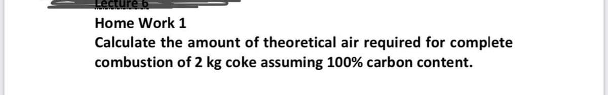 Lecture 6
Home Work 1
Calculate the amount of theoretical air required for complete
combustion of 2 kg coke assuming 100% carbon content.