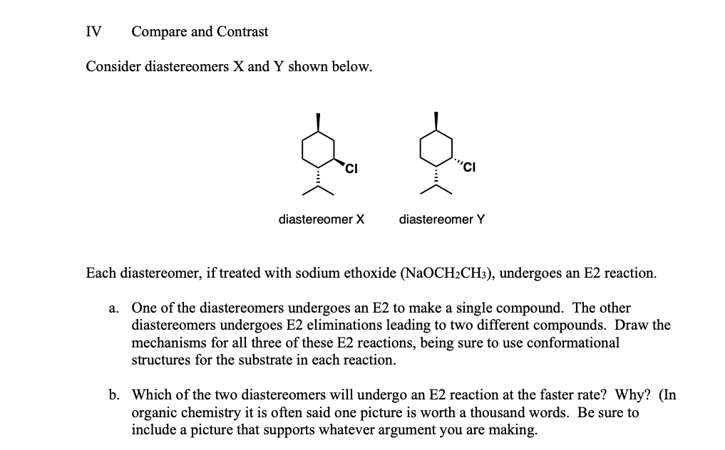IV
Compare and Contrast
Consider diastereomers X and Y shown below.
'CI
"CI
diastereomer X
diastereomer Y
Each diastereomer, if treated with sodium ethoxide (NaOCH2CH:), undergoes an E2 reaction.
a. One of the diastereomers undergoes an E2 to make a single compound. The other
diastereomers undergoes E2 eliminations leading to two different compounds. Draw the
mechanisms for all three of these E2 reactions, being sure to use conformational
structures for the substrate in each reaction.
b. Which of the two diastereomers will undergo an E2 reaction at the faster rate? Why? (In
organic chemistry it is often said one picture is worth a thousand words. Be sure to
include a picture that supports whatever argument you are making.
