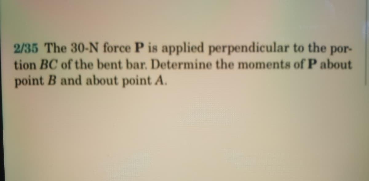 2/35 The 30-N force P is applied perpendicular to the por-
tion BC of the bent bar. Determine the moments of P about
point B and about point A.
