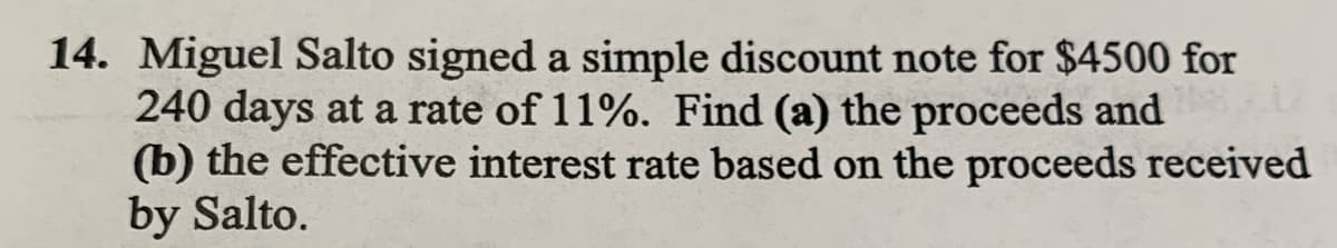 14. Miguel Salto signed a simple discount note for $4500 for
240 days at a rate of 11%. Find (a) the proceeds and
(b) the effective interest rate based on the proceeds received
by Salto.
