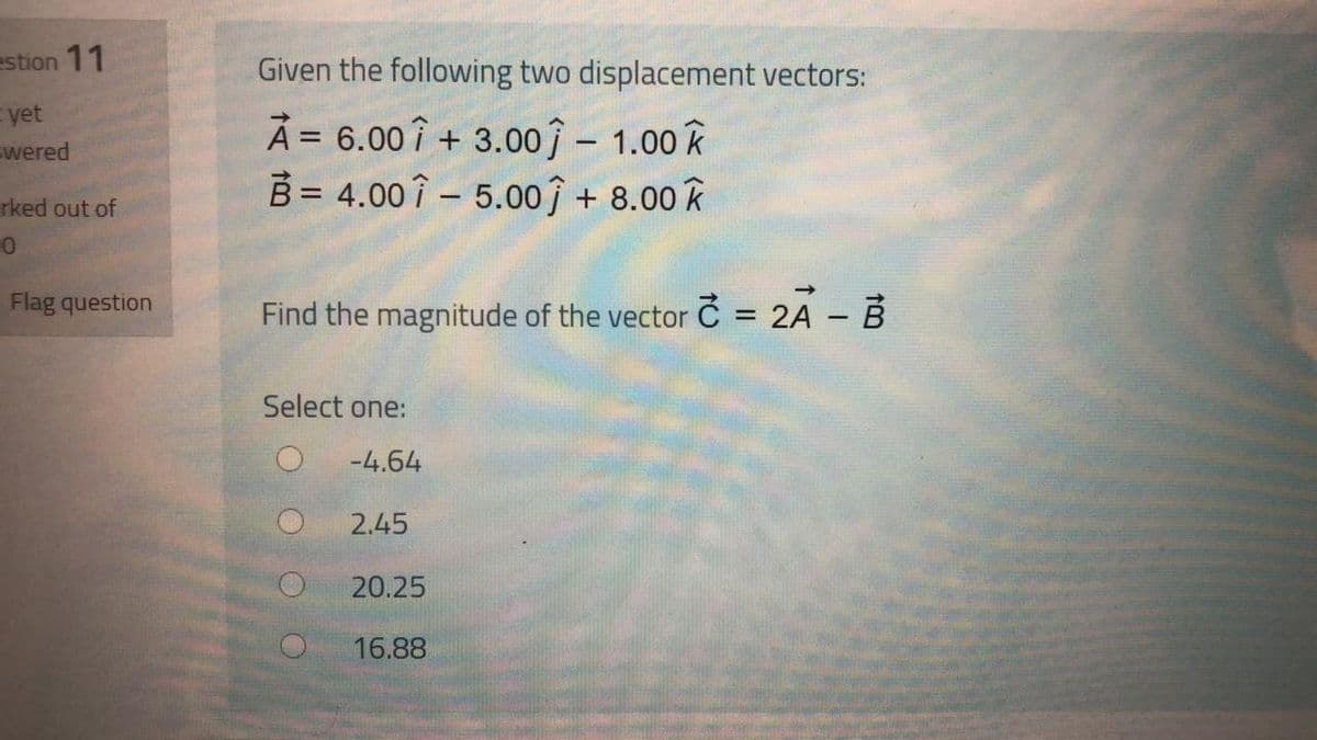 estion 11
Given the following two displacement vectors:
yet
swered
À = 6.00î + 3.00ĵ – 1.00 k
B = 4.00 î – 5.00î + 8.00 k
rked out of
Flag question
Find the magnitude of the vector C = 2A - B
%3D
Select one:
-4.64
2.45
20.25
16.88
