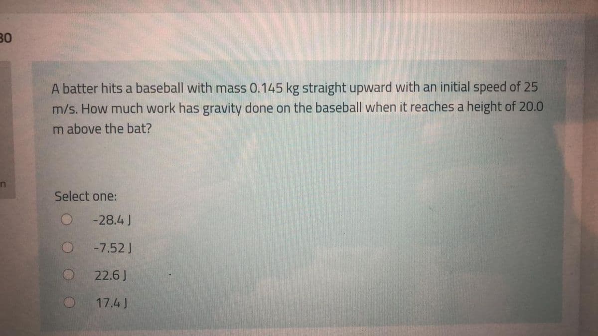 30
A batter hits a baseball with mass 0.145 kg straight upward with an initial speed of 25
m/s. How much work has gravity done on the baseball when it reaches a height of 20.0
m above the bat?
in
Select one:
-28.4 J
-7.52 J
22.6J
17.4 J
