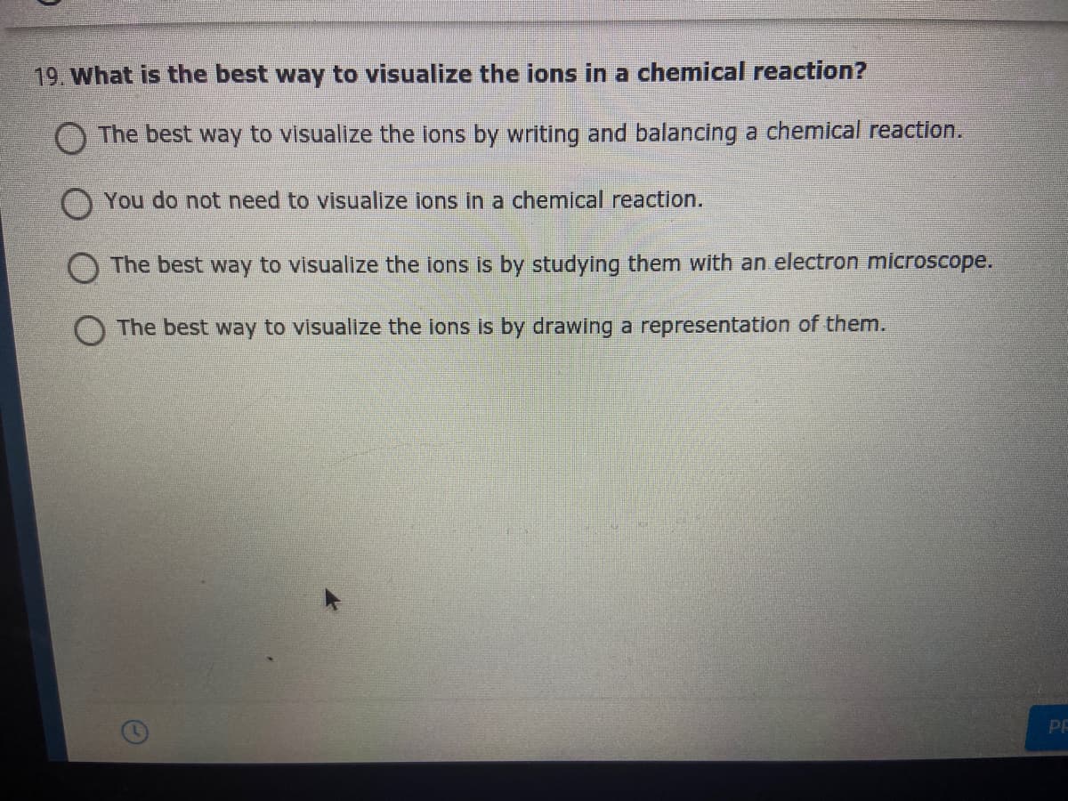 19. What is the best way to visualize the ions in a chemical reaction?
O The best way to visualize the ions by writing and balancing a chemical reaction.
O You do not need to visualize ions in a chemical reaction.
O The best way to visualize the ions is by studying them with an electron microscope.
The best way to visualize the ions is by drawing a representation of them.
PE
