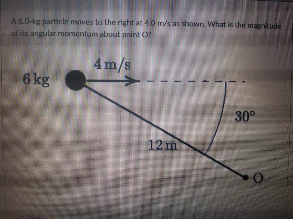 A 6.0-kg particle moves to the right at 4.0 m/s as shown. What is the magnitude
of its angular momentum about point O?
4m/s
6 kg
30°
12 m
