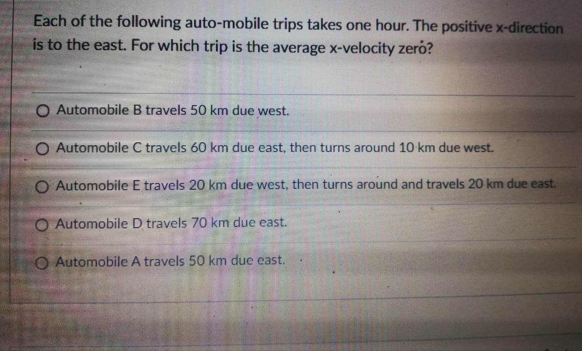 Each of the following auto-mobile trips takes one hour. The positive x-direction
is to the east. For which trip is the average x-velocity zero?
O Automobile B travels 50 km due west.
O Automobile C travels 60 km due east, then turns around 10 km due west.
Automobile E travels 20 km due west, then turns around and travels 20 km due east.
O Automobile D travels 70 km due east.
O Automobile A travels 50 km due cast.
