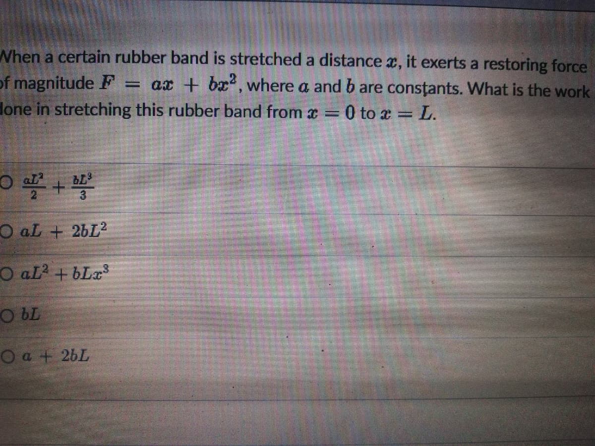 When a certain rubber band is stretched a distance x, it exerts a restoring force
of magnitude F
Hone in stretching this rubber band from x =0 to a = L.
ax + bx, where a and b are consțants. What is the work
O aL + 26L
O aL? + bLa
O bL
O a + 26L
