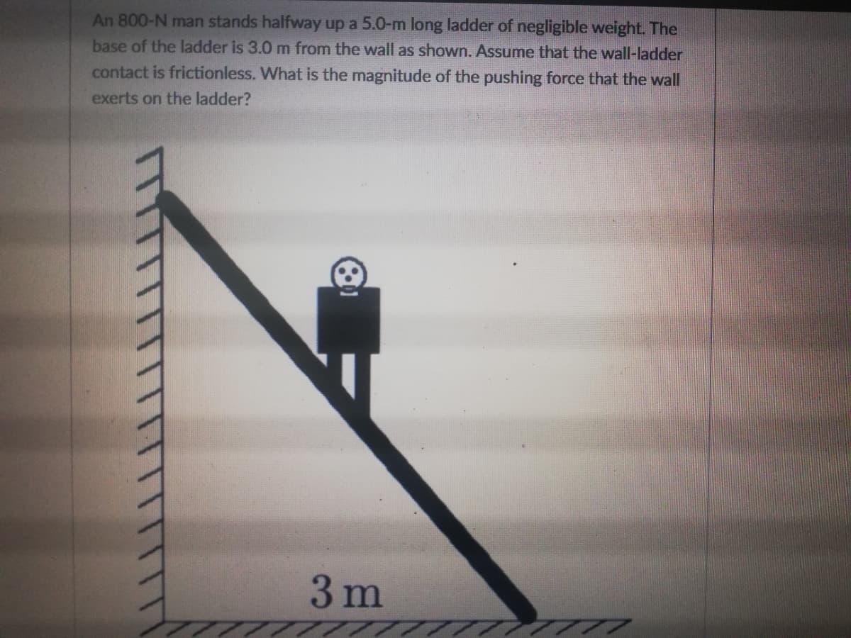 An 800-N man stands halfway up a 5.0-m long ladder of negligible weight. The
base of the ladder is 3.0 m from the wall as shown. Assume that the wall-ladder
contact is frictionless. What is the magnitude of the pushing force that the wall
exerts on the ladder?
3 m
