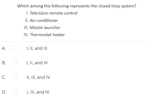 Which among the following represents the closed-loop system?
I. Television remote control
II. Air-conditioner
II. Missile launcher
IV. Thermostat heater
А.
I, II, and III
В.
I, II, and IV
C.
II, II, and IV
D.
I, III, and IV
B.
