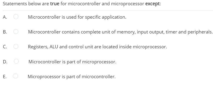 Statements below are true for microcontroller and microprocessor except:
А.
Microcontroller is used for specific application.
В.
Microcontroller contains complete unit of memory, input output, timer and peripherals.
C.
Registers, ALU and control unit are located inside microprocessor.
D.
Microcontroller is part of microprocessor.
Microprocessor is part of microcontroller.
E.
