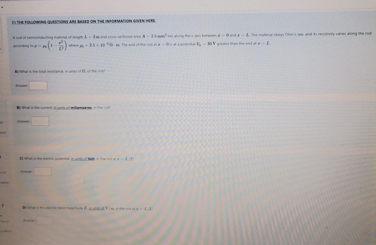 () THE FOLLOWING QUESTIONS ARE BASED ON THE INFORMATION GIVEN HERE.
2.5 mm2 lies along the x-axis between r
0 and r= L. The material obeys Ohm's law, and its resistivity varies along the rod
A rod of semiconducting material of length L = 3 m and cross-sectional area A
where Po = 2.5 x 10 S. m. The end of the rod at z
L2
0 is at a potential Vo = 30 V greater than the end at z
L.
according to p = Po
A) What is the total resistance, in units of N, of the rod?
Answer
B) What is the current. in units of miliamperes in the rod?
of
Answer:
stion
C) What is the electric potential, in units of Volt in the rod at z= L/2?
Answer
ut of
estion
7
D) What is the electric-field magnitude E, in units of V/m in the rod at = L/2?
lout of
Answer
Cuestion
