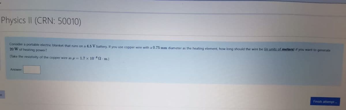 Physics II (CRN: 50010)
Consider a portable electric blanket that runs on a 4.5 V battery, If you use copper wire with a 0.75 mm diameter as the heating element, how long should the wire be (in units of meters) if you want to generate
20 W of heating power?
(Take the resistivity of the copper wire as p = 1.7 x 10 - m.)
Answer.
Finish attempt-
