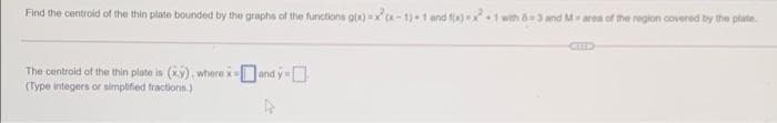 Find the centroid of the thin plate bounded by the graphs of the functions glx) -1)+1 and f)1 with 3 and Marea of the region covered by the plate.
CID
The centroid of the thin plate is (xy). where x=and y
(Type integers or simplified fractions.)
