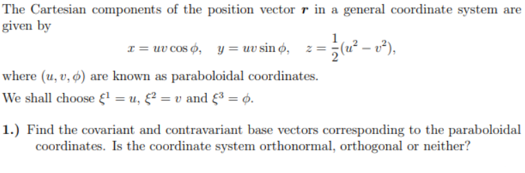 The Cartesian components of the position vector r in a general coordinate system are
given by
1
1 = uv cos 6, y = uv sin ø, z=;(u² – v²),
where (u, v, ø) are known as paraboloidal coordinates.
We shall choose { = u, &² = v and F³ = 6.
1.) Find the covariant and contravariant base vectors corresponding to the paraboloidal
coordinates. Is the coordinate system orthonormal, orthogonal or neither?
