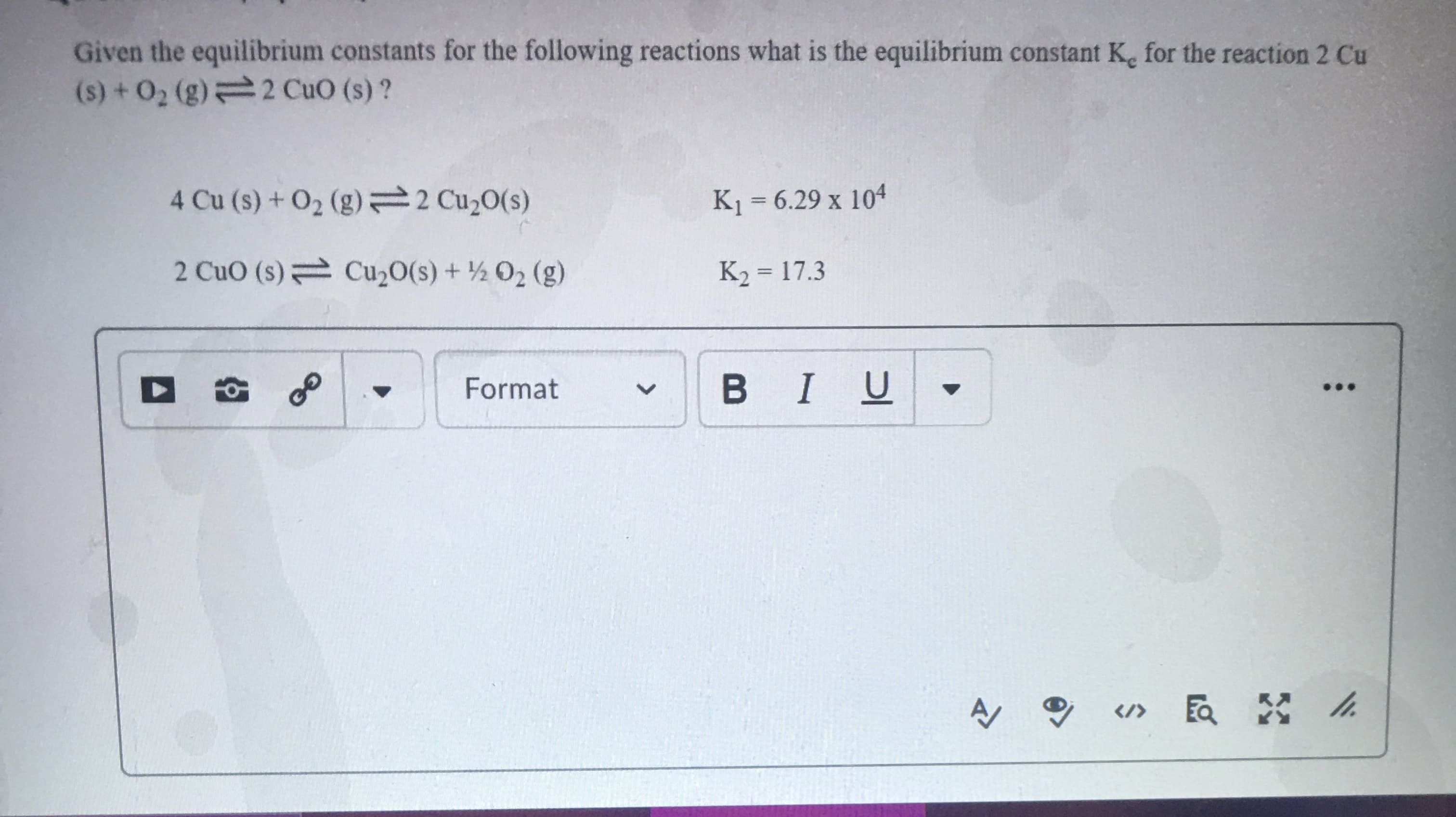 Given the equilibrium constants for the following reactions what is the equilibrium constant K. for the reaction 2 Cu
(s) + O2 (g) 2 CuO (s)?
4 Cu (s) +O2 (g) 2 Cu20(s)
K1 = 6.29 x 104
2 CuO (s) Cu,0(s) + ½ 02 (g)
K2 = 17.3
