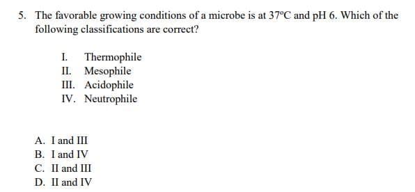 5. The favorable growing conditions of a microbe is at 37C and pH 6. Which of the
following classifications are correct?
I. Thermophile
II. Mesophile
III. Acidophile
IV. Neutrophile
A. I and III
B. I and IV
C. II and III
D. II and IV
