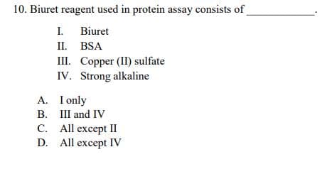 10. Biuret reagent used in protein assay consists of
I. Biuret
II. BSA
I. Соррer (I) sulfate
IV. Strong alkaline
A. I only
B. III and IV
C. All except II
D. All except IV
