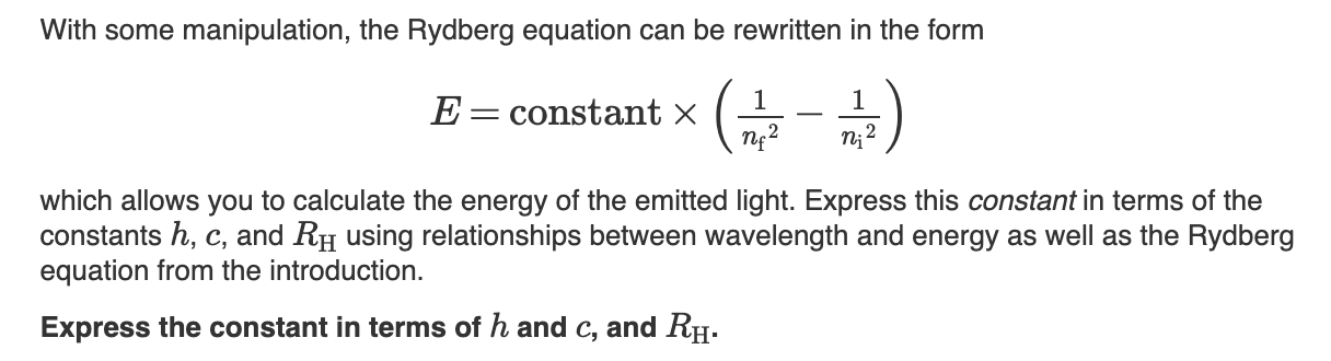 With some manipulation, the Rydberg equation can be rewritten in the form
1
1
E constant x
()
which allows you to calculate the energy of the emitted light. Express this constant in terms of the
constants h, c, and RH using relationships between wavelength and energy as well as the Rydberg
equation from the introduction
Express the constant in terms of h and c, and RH.
