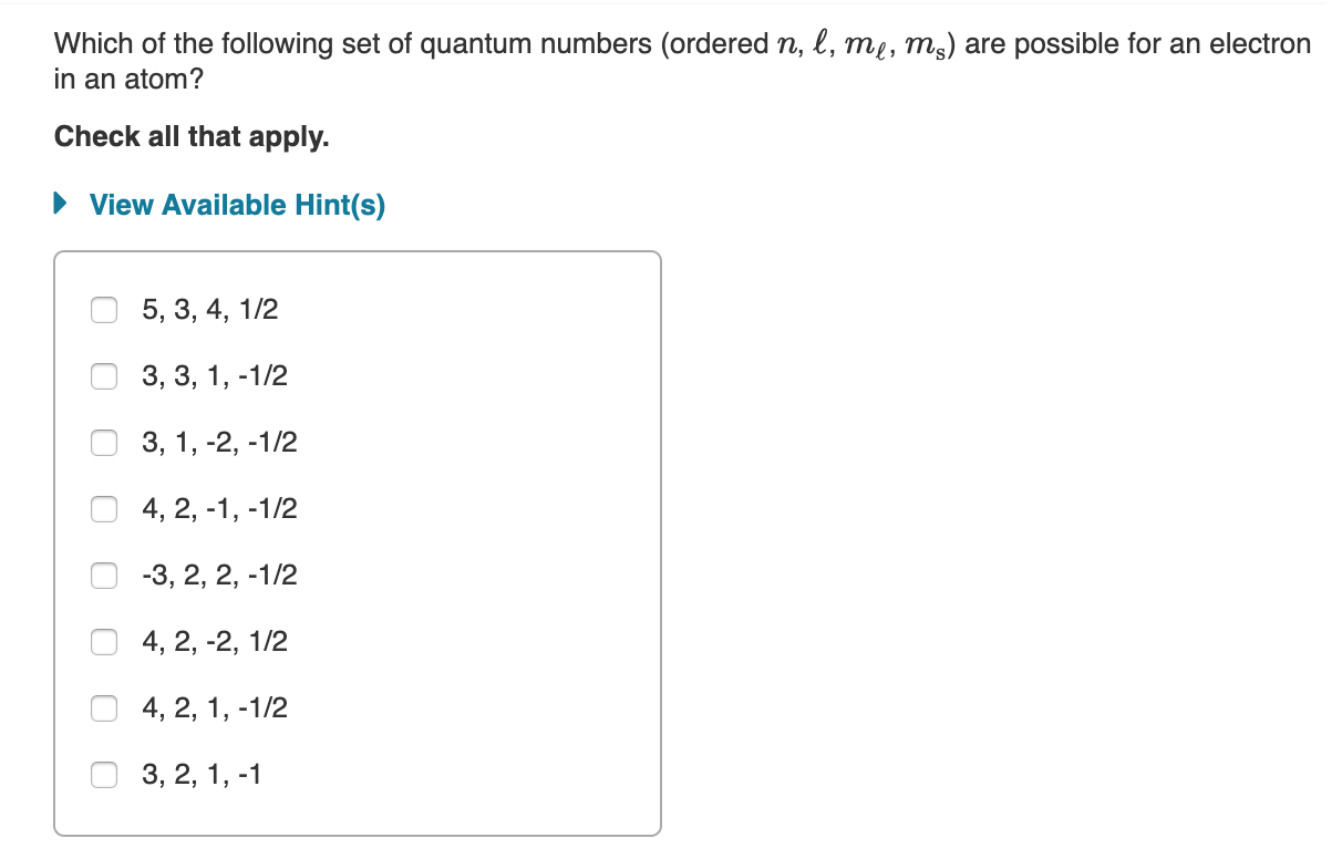 Which of the following set of quantum numbers (ordered n, l, mi, ms) are possible for an electron
in an atom?
Check all that apply.
View Available Hint(s)
5, 3, 4, 1/2
3, 3, 1, -1/2
3, 1, -2, -1/2
4, 2, -1, -1/2
-3, 2, 2, -1/2
4, 2, -2, 1/2
4, 2, 1, -1/2
3, 2, 1, -1
