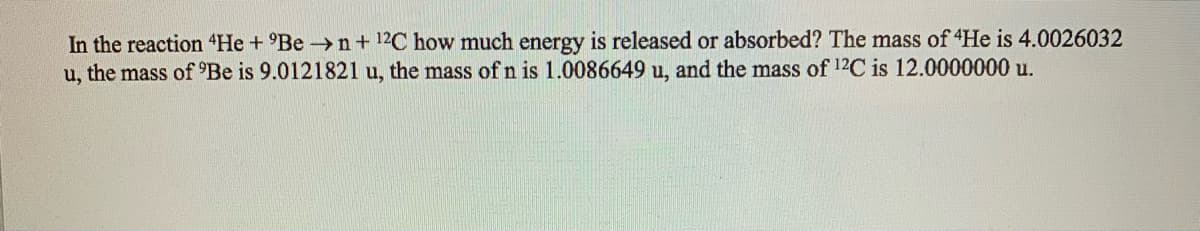 In the reaction 4He + °Be n+ 12C how much energy is released or absorbed? The mass of 4He is 4.0026032
u, the mass of 'Be is 9.0121821 u, the mass of n is 1.0086649 u, and the mass of 12C is 12.0000000 u.
