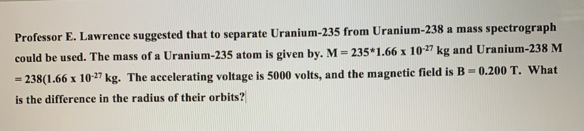 Professor E. Lawrence suggested that to separate Uranium-235 from Uranium-238 a mass spectrograph
could be used. The mass of a Uranium-235 atom is given by. M = 235*1.66 x 1027 kg and Uranium-238 M
238(1.66 x 10-27 kg. The accelerating voltage is 5000 volts, and the magnetic field is B = 0.200 T. What
%3D
is the difference in the radius of their orbits?
